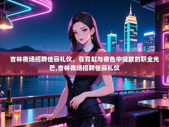 吉林夜场招聘佳丽礼仪，在霓虹与夜色中绽放的职业光芒,吉林夜场招聘佳丽礼仪